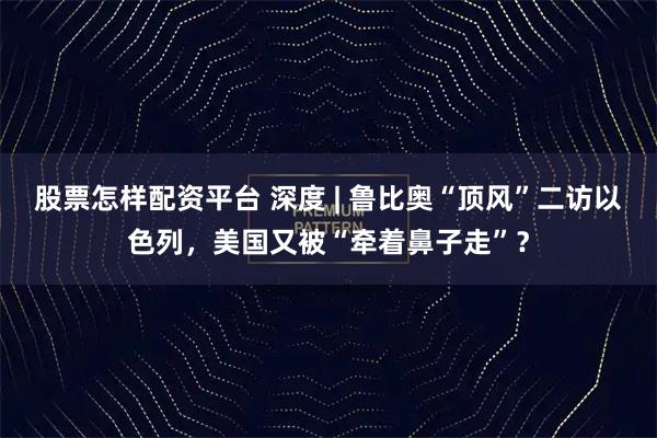 股票怎样配资平台 深度 | 鲁比奥“顶风”二访以色列，美国又被“牵着鼻子走”？