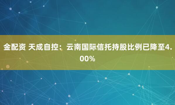 金配资 天成自控：云南国际信托持股比例已降至4.00%