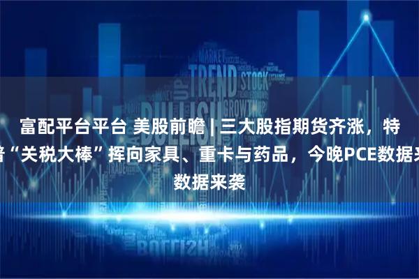 富配平台平台 美股前瞻 | 三大股指期货齐涨，特朗普“关税大棒”挥向家具、重卡与药品，今晚PCE数据来袭