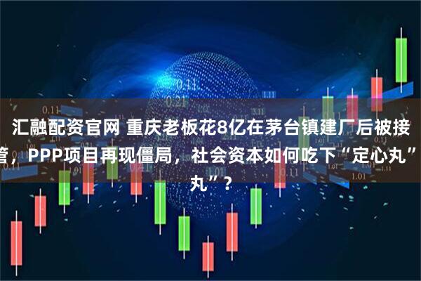 汇融配资官网 重庆老板花8亿在茅台镇建厂后被接管，PPP项目再现僵局，社会资本如何吃下“定心丸”？