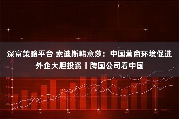 深富策略平台 索迪斯韩意莎：中国营商环境促进外企大胆投资丨跨国公司看中国