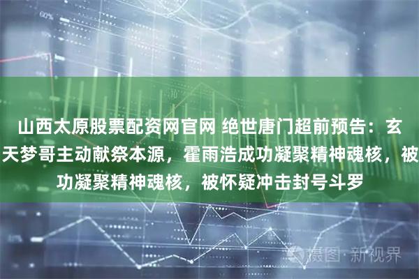 山西太原股票配资网官网 绝世唐门超前预告：玄老给霍雨浩护法，天梦哥主动献祭本源，霍雨浩成功凝聚精神魂核，被怀疑冲击封号斗罗