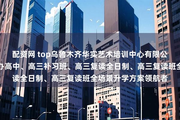 配资网 top乌鲁木齐华实艺术培训中心有限公司：清北复读班、民办高中、高三补习班、高三复读全日制、高三复读班全场景升学方案领航者