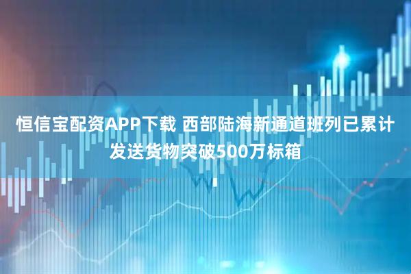 恒信宝配资APP下载 西部陆海新通道班列已累计发送货物突破500万标箱