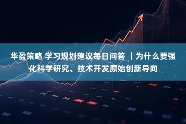 华盈策略 学习规划建议每日问答 ｜为什么要强化科学研究、技术开发原始创新导向