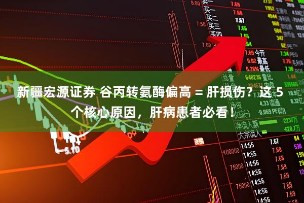 新疆宏源证券 谷丙转氨酶偏高 = 肝损伤？这 5 个核心原因，肝病患者必看！