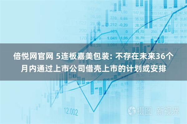 倍悦网官网 5连板嘉美包装: 不存在未来36个月内通过上市公司借壳上市的计划或安排