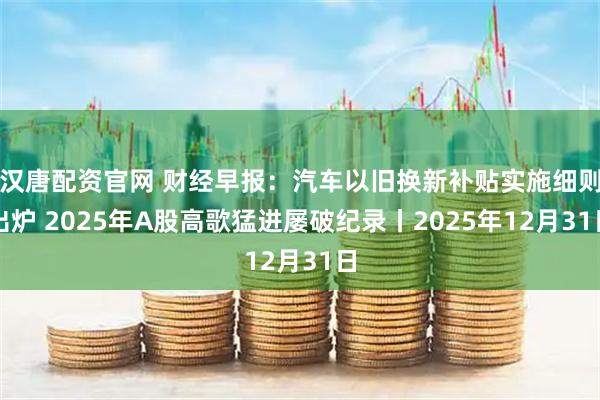汉唐配资官网 财经早报：汽车以旧换新补贴实施细则出炉 2025年A股高歌猛进屡破纪录丨2025年12月31日