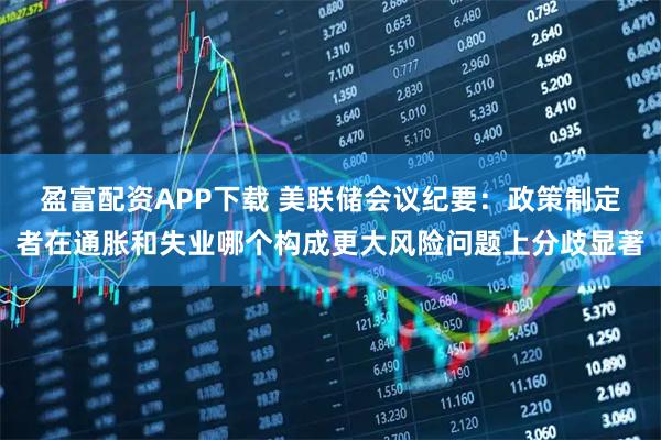 盈富配资APP下载 美联储会议纪要：政策制定者在通胀和失业哪个构成更大风险问题上分歧显著