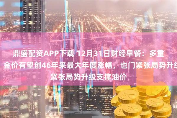 鼎盛配资APP下载 12月31日财经早餐：多重利好助力，金价有望创46年来最大年度涨幅，也门紧张局势升级支撑油价