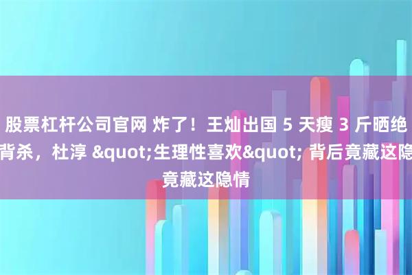 股票杠杆公司官网 炸了！王灿出国 5 天瘦 3 斤晒绝美背杀，杜淳 "生理性喜欢" 背后竟藏这隐情