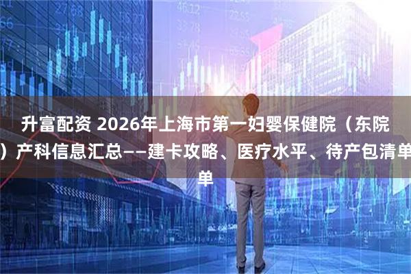 升富配资 2026年上海市第一妇婴保健院（东院）产科信息汇总——建卡攻略、医疗水平、待产包清单