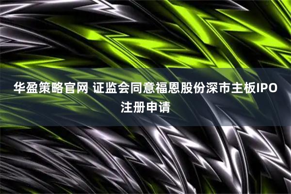 华盈策略官网 证监会同意福恩股份深市主板IPO注册申请