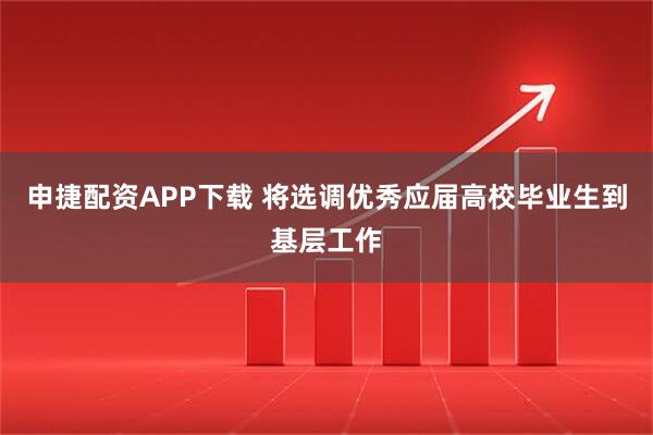 申捷配资APP下载 将选调优秀应届高校毕业生到基层工作