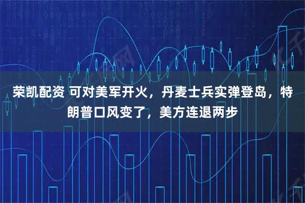 荣凯配资 可对美军开火，丹麦士兵实弹登岛，特朗普口风变了，美方连退两步