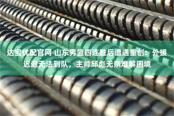 达宝优配官网 山东男篮四连胜后遭遇重创：外援迟迟无法到队，主帅邱彪无奈难解困境