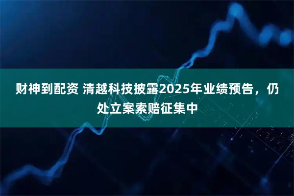 财神到配资 清越科技披露2025年业绩预告，仍处立案索赔征集中