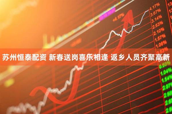 苏州恒泰配资 新春送岗喜乐相逢 返乡人员齐聚高新