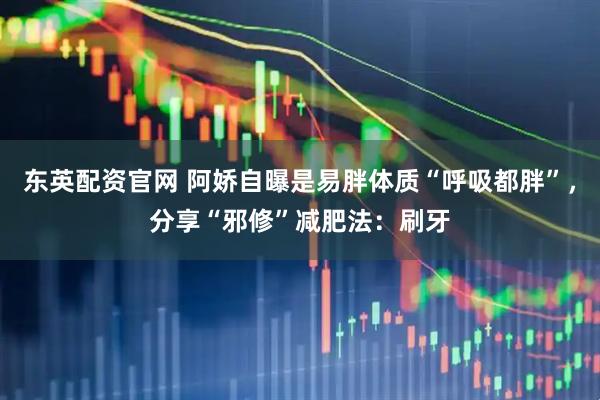 东英配资官网 阿娇自曝是易胖体质“呼吸都胖”，分享“邪修”减肥法：刷牙