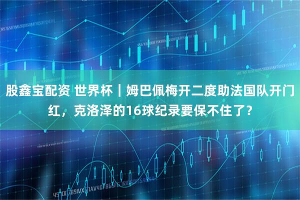 股鑫宝配资 世界杯｜姆巴佩梅开二度助法国队开门红，克洛泽的16球纪录要保不住了？