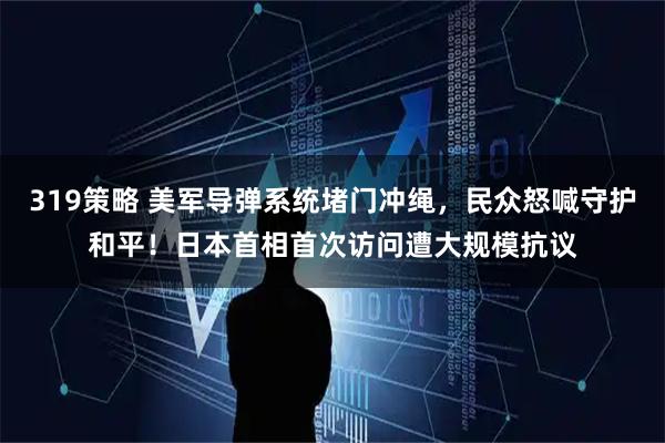 319策略 美军导弹系统堵门冲绳,民众怒喊守护和平!日本首相首次访问遭大规模抗议