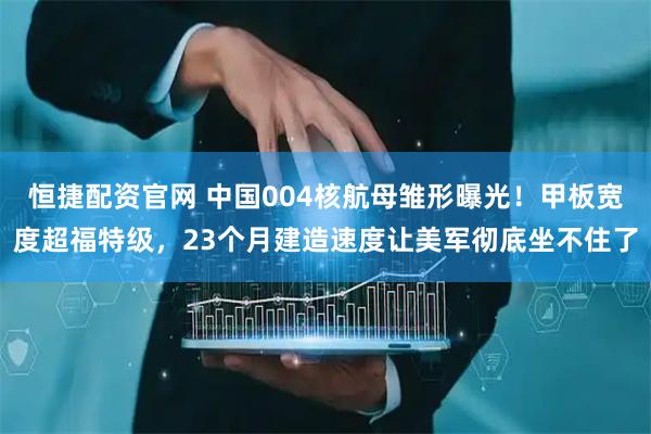 恒捷配资官网 中国004核航母雏形曝光！甲板宽度超福特级，23个月建造速度让美军彻底坐不住了
