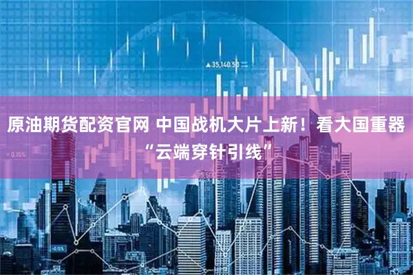 原油期货配资官网 中国战机大片上新！看大国重器“云端穿针引线”