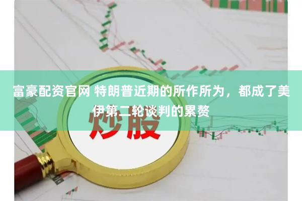 富豪配资官网 特朗普近期的所作所为，都成了美伊第二轮谈判的累赘