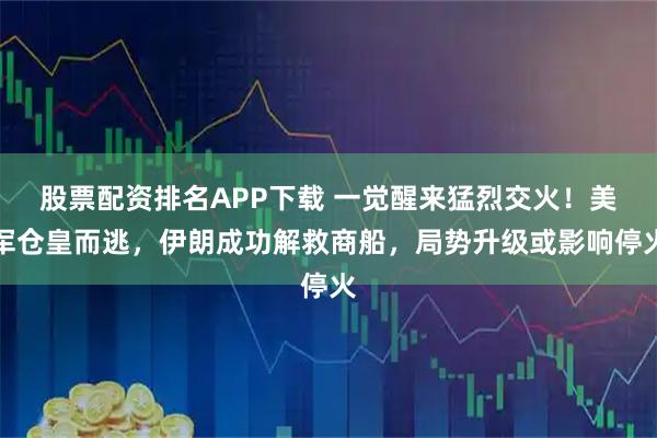 股票配资排名APP下载 一觉醒来猛烈交火！美军仓皇而逃，伊朗成功解救商船，局势升级或影响停火