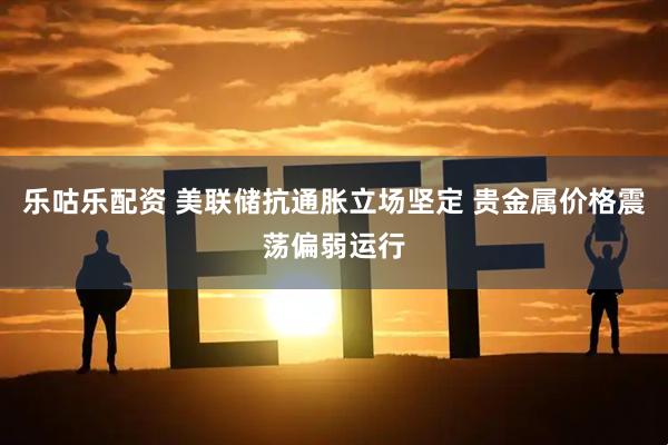 乐咕乐配资 美联储抗通胀立场坚定 贵金属价格震荡偏弱运行